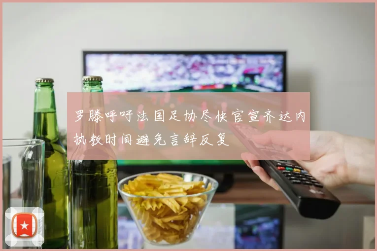 罗滕呼吁法国足协尽快官宣齐达内执教时间避免言辞反复