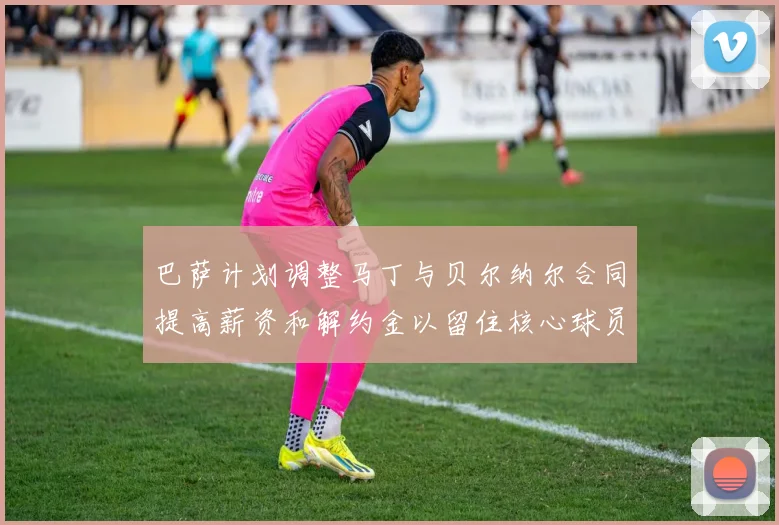 巴萨计划调整马丁与贝尔纳尔合同提高薪资和解约金以留住核心球员