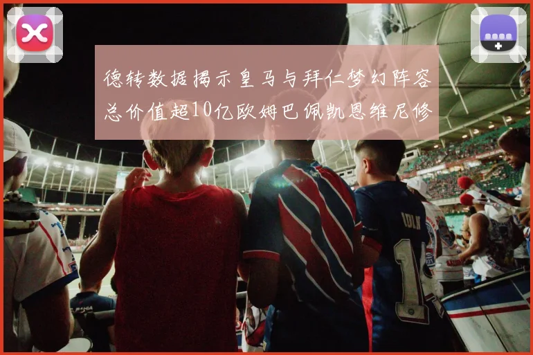 德转数据揭示皇马与拜仁梦幻阵容总价值超10亿欧姆巴佩凯恩维尼修斯领衔