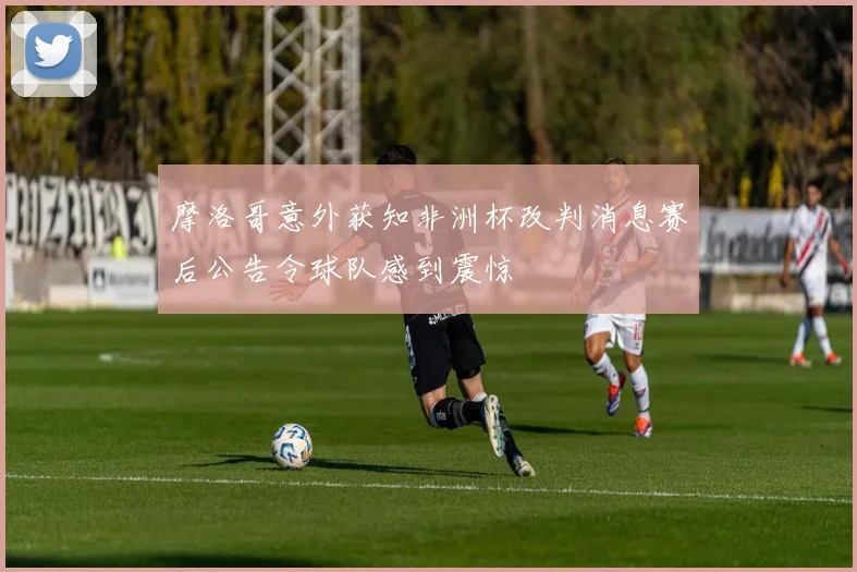 摩洛哥意外获知非洲杯改判消息赛后公告令球队感到震惊