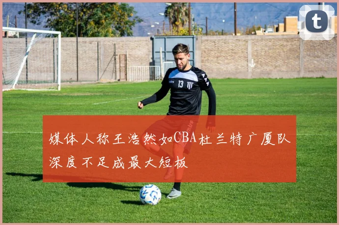 媒体人称王浩然如CBA杜兰特广厦队深度不足成最大短板