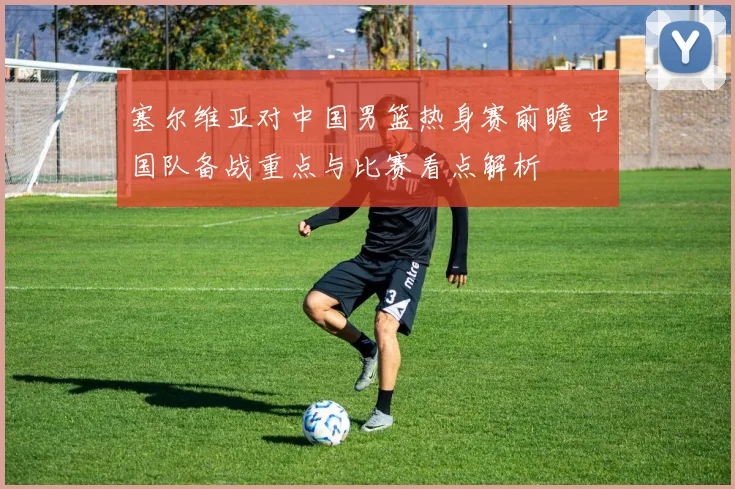 塞尔维亚对中国男篮热身赛前瞻 中国队备战重点与比赛看点解析
