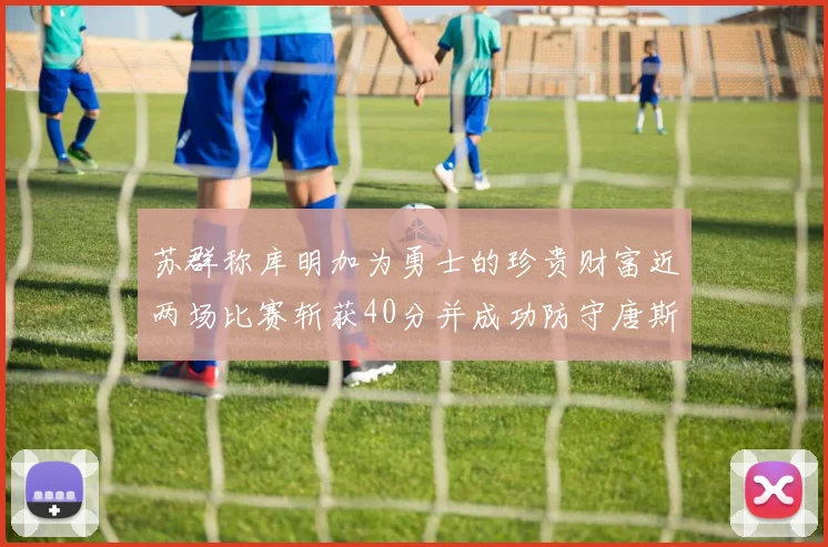 苏群称库明加为勇士的珍贵财富近两场比赛斩获40分并成功防守唐斯