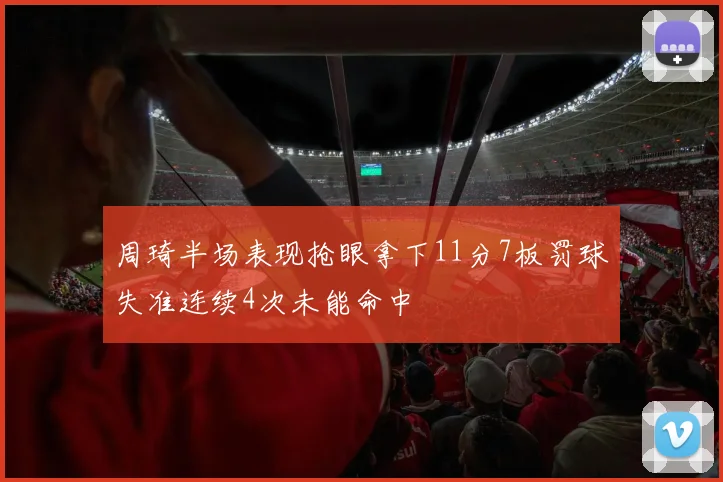 周琦半场表现抢眼拿下11分7板罚球失准连续4次未能命中