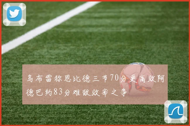 乌布雷称恩比德三节70分更高效阿德巴约83分难敌效率之争