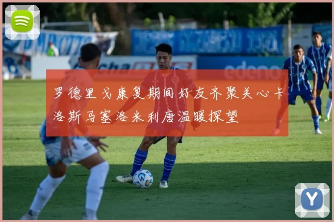 罗德里戈康复期间好友齐聚关心卡洛斯马塞洛米利唐温暖探望