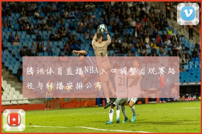腾讯体育直播NBA入口调整后观赛路径与转播安排公布