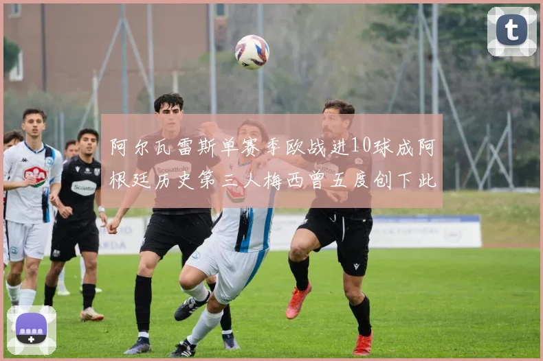 阿尔瓦雷斯单赛季欧战进10球成阿根廷历史第三人梅西曾五度创下此佳绩