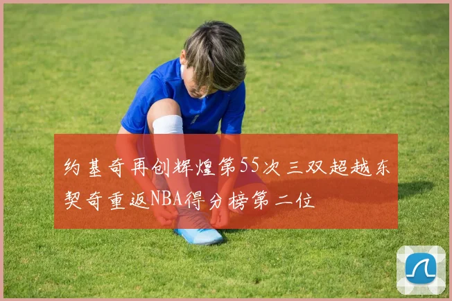 约基奇再创辉煌第55次三双超越东契奇重返NBA得分榜第二位