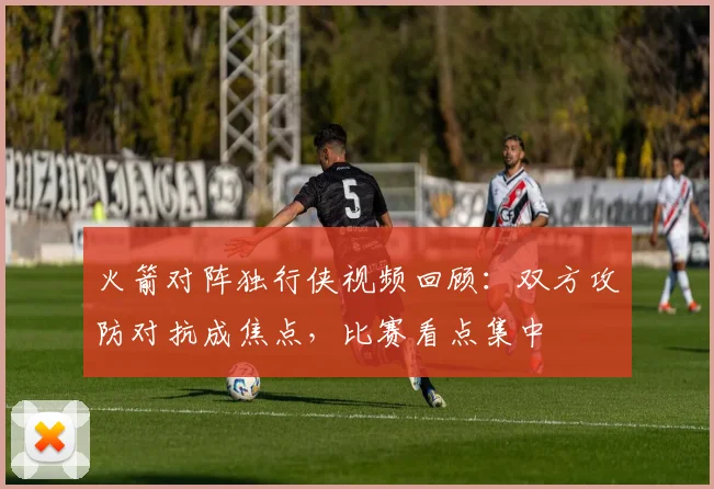 火箭对阵独行侠视频回顾：双方攻防对抗成焦点，比赛看点集中