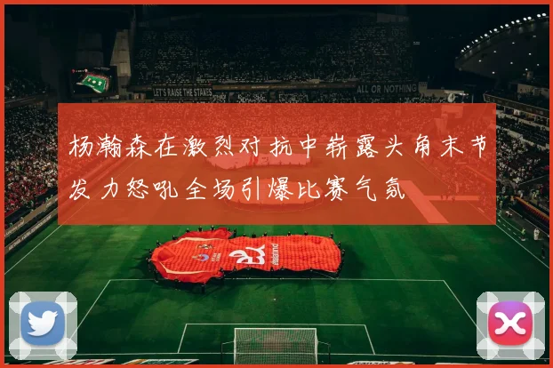 杨瀚森在激烈对抗中崭露头角末节发力怒吼全场引爆比赛气氛
